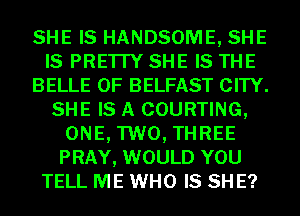 SHE IS HANDSOME, SHE
IS PRE'ITY SHE IS THE
BELLE 0F BELFAST CITY.
SHE IS A COURTING,
ONE, TWO, THREE
PRAY, WOULD YOU
TELL ME WHO IS SH E?