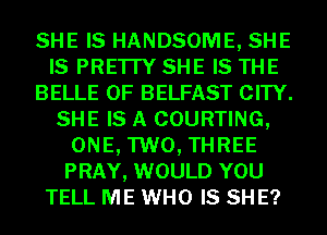 SHE IS HANDSOME, SHE
IS PRE'ITY SHE IS THE
BELLE 0F BELFAST CITY.
SHE IS A COURTING,
ONE, TWO, THREE
PRAY, WOULD YOU
TELL ME WHO IS SH E?