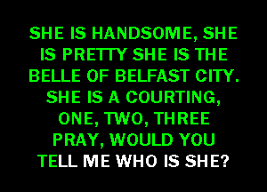 SHE IS HANDSOME, SHE
IS PRE'ITY SHE IS THE
BELLE 0F BELFAST CITY.
SHE IS A COURTING,
ONE, TWO, THREE
PRAY, WOULD YOU
TELL ME WHO IS SH E?