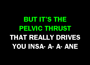 BUT ITS THE
PELVIC THRUST
THAT REALLY DRIVES
YOU INSA- A- A- ANE