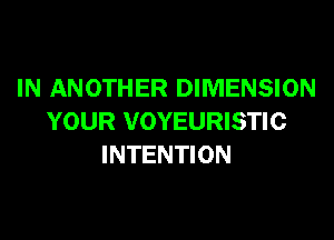 IN ANOTHER DIMENSION
YOUR VOYEURISTIC
INTENTION