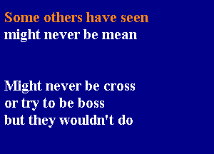 Some others have seen
might never be mean

Might never be cross
or try to be boss
but they wouldn't do