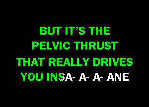 BUT ITS THE
PELVIC THRUST

THAT REALLY DRIVES
YOU INSA- A- A- ANE