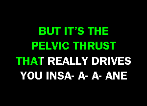 BUT ITS THE
PELVIC THRUST
THAT REALLY DRIVES
YOU INSA- A- A- ANE