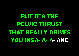 BUT ITS THE
PELVIC THRUST

THAT REALLY DRIVES
YOU INSA- A- A- ANE