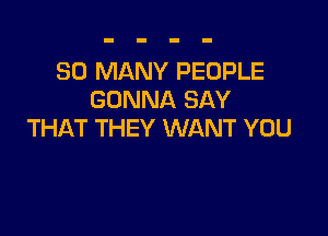 SO MANY PEOPLE
GONNA SAY

THAT THEY WANT YOU