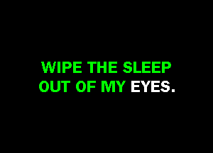 WIPE THE SLEEP

OUT OF MY EYES.