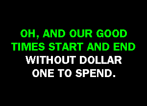 0H, AND OUR GOOD
TIMES START AND END
WITHOUT DOLLAR
ONE TO SPEND.