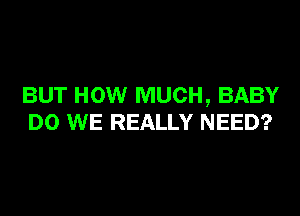 BUT HOW MUCH, BABY
DO WE REALLY NEED?