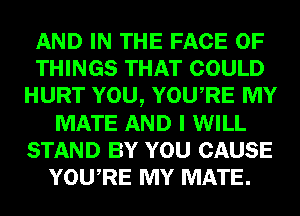 AND IN THE FACE OF
THINGS THAT COULD
HURT YOU, YOURE MY
MATE AND I WILL
STAND BY YOU CAUSE
YOURE MY MATE.