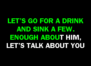 LETS GO FOR A DRINK
AND SINK A FEW.
ENOUGH ABOUT HIM,
LET,S TALK ABOUT YOU