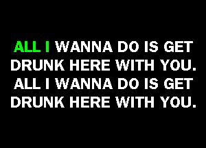 ALL I WANNA D0 IS GET
DRUNK HERE WITH YOU.
ALL I WANNA D0 IS GET
DRUNK HERE WITH YOU.