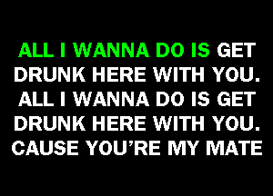 ALL I WANNA D0 IS GET
DRUNK HERE WITH YOU.
ALL I WANNA D0 IS GET
DRUNK HERE WITH YOU.
CAUSE YOU RE MY MATE