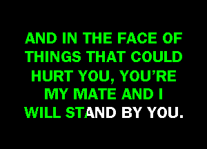 AND IN THE FACE OF
THINGS THAT COULD
HURT YOU, YOURE
MY MATE AND I
WILL STAND BY YOU.