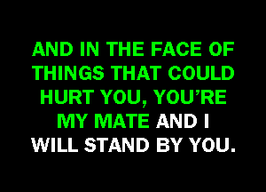 AND IN THE FACE OF
THINGS THAT COULD
HURT YOU, YOURE
MY MATE AND I
WILL STAND BY YOU.