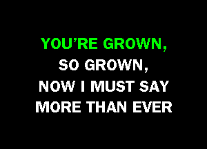 YOURE GROWN,
SO GROWN,

NOW I MUST SAY
MORE THAN EVER