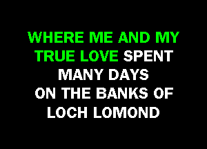 WHERE ME AND MY
TRUE LOVE SPENT
MANY DAYS
ON THE BANKS 0F

LOCH LOMOND
