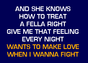 AND SHE KNOWS
HOW TO TREAT
A FELLA RIGHT
GIVE ME THAT FEELING
EVERY NIGHT
WANTS TO MAKE LOVE
WHEN I WANNA FIGHT