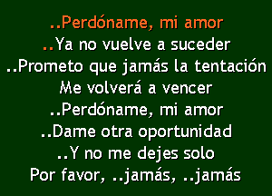 ..Perdc'mame, mi amor
..Ya no vuelve a suceder
..Prometo que jamais la tentacidn
Me volverai a veneer
..Perdc'mame, mi amor
..Dame otra oportunidad
..Y no me dejes solo
Por favor, ..jamais, ..jamais