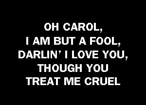 0H CAROL,
I AM BUT A FOOL,
DARLIN, I LOVE YOU,

THOUGH YOU
TREAT ME CRUEL