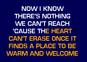 NOWI KNOW
THERE'S NOTHING
WE CAN'T REACH
'CAUSE THE HEART

CAN'T ERASE ONCE IT
FINDS A PLACE TO BE
WARM AND WELCOME