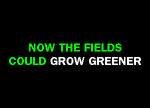NOW THE FIELDS

COULD GROW GREENER