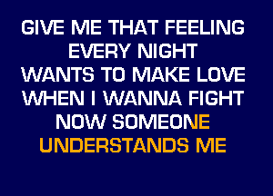 GIVE ME THAT FEELING
EVERY NIGHT
WANTS TO MAKE LOVE
WHEN I WANNA FIGHT
NOW SOMEONE
UNDERSTANDS ME