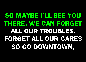 SO MAYBE VLL SEE YOU
THERE, WE CAN FORGET
ALL OUR TROUBLES,
FORGET ALL OUR CARES

80 GO DOWNTOWN,