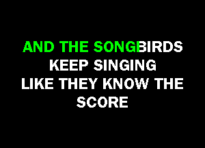 AND THE SONGBIRDS
KEEP SINGING
LIKE THEY KNOW THE
SCORE