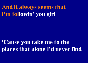 And it always seems that
I'm followin' you girl

'Cause you take me to the
places that alone I'd never fmd
