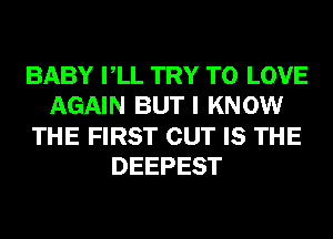 BABY VLL TRY TO LOVE
AGAIN BUT I KNOW
THE FIRST CUT IS THE
DEEPEST