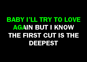 BABY VLL TRY TO LOVE
AGAIN BUT I KNOW
THE FIRST CUT IS THE
DEEPEST