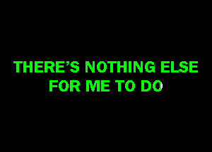 THERE,S NOTHING ELSE

FOR ME TO DO