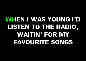 WHEN I WAS YOUNG PD
LISTEN TO THE RADIO,
WAITIW FOR MY
FAVOURITE SONGS