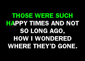 THOSE WERE SUCH
HAPPY TIMES AND NOT
SO LONG AGO,
HOW I WONDERED
WHERE THEY,D GONE.