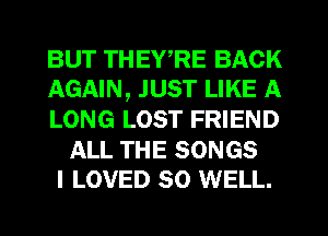 BUT THEWRE BACK
AGAIN, JUST LIKE A

LONG LOST FRIEND

ALL THE SONGS
I LOVED SO WELL.