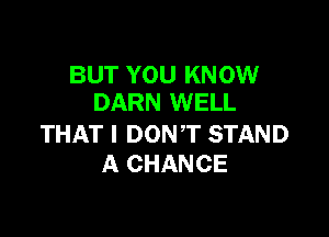 BUT YOU KNOW
DARN WELL

THAT I DON,T STAND
A CHANCE