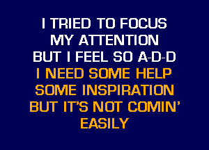 I TRIED TO FOCUS
MY ATTENTION
BUT I FEEL 80 ADD
I NEED SOME HELP
SOME INSPIRATION
BUT IT'S NOT COMIN'
EASILY