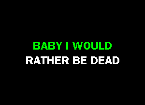 BABY I WOULD

RATHER BE DEAD