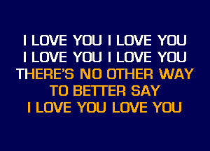 I LOVE YOU I LOVE YOU
I LOVE YOU I LOVE YOU
THERE'S NO OTHER WAY
TO BETTER SAY
I LOVE YOU LOVE YOU