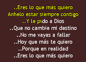 ..Eres lo que mas quiero
Anhelo estar siempre contigo
..Y le pido a Dios
..Que no cambie mi destino
..No me vayas a fallar
..Hoy que mas te quiero
..Porque en realidad
..Eres lo que mas quiero