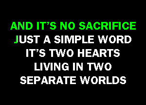 AND ITS N0 SACRIFICE
JUST A SIMPLE WORD
ITS TWO HEARTS
LIVING IN TWO
SEPARATE WORLDS