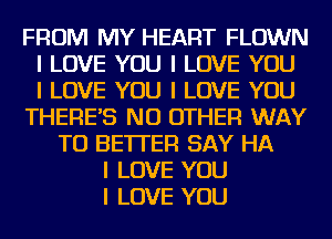 FROM MY HEART FLOWN
I LOVE YOU I LOVE YOU
I LOVE YOU I LOVE YOU
THERE'S NO OTHER WAY
TO BETTER SAY HA
I LOVE YOU
I LOVE YOU