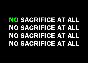 N0 SACRIFICE AT ALL
N0 SACRIFICE AT ALL
N0 SACRIFICE AT ALL
N0 SACRIFICE AT ALL