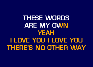 THESE WORDS
ARE MY OWN
YEAH
I LOVE YOU I LOVE YOU
THERE'S NO OTHER WAY