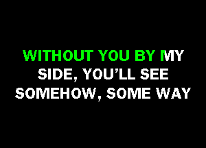 WITHOUT YOU BY MY
SIDE, YOUIL SEE
SOMEHOW, SOME WAY