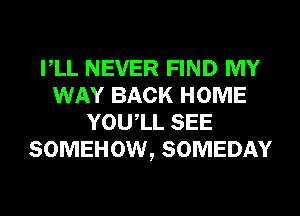 VLL NEVER FIND MY
WAY BACK HOME
YOUIL SEE
SOMEHOW, SOMEDAY