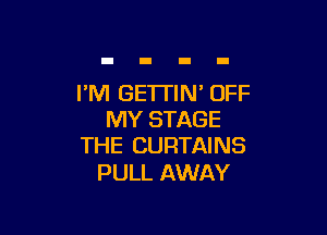 I'M GE'ITIN' OFF

MY STAGE
THE CURTAINS

PULL AWAY