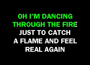 0H PM DANCING
THROUGH THE FIRE
JUST TO CATCH

A FLAME AND FEEL
REAL AGAIN