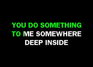 YOU DO SOMETHING
TO ME SOMEWHERE
DEEP INSIDE